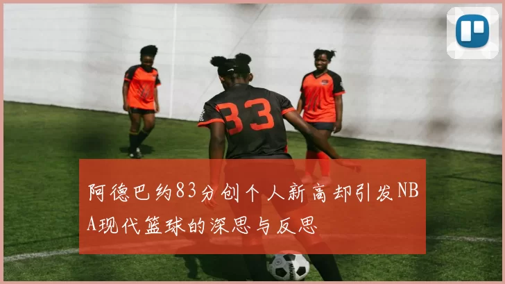 阿德巴约83分创个人新高却引发NBA现代篮球的深思与反思