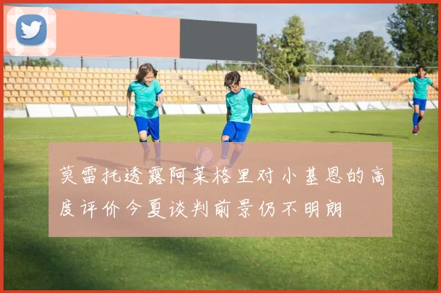 莫雷托透露阿莱格里对小基恩的高度评价今夏谈判前景仍不明朗