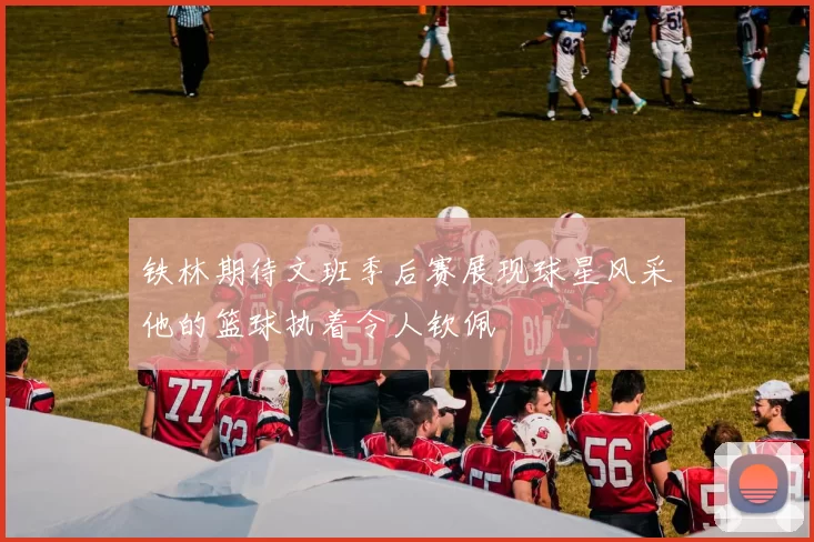 铁林期待文班季后赛展现球星风采他的篮球执着令人钦佩