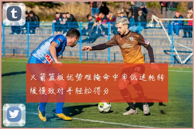 火箭篮板优势难掩命中率低迷轮转缓慢致对手轻松得分