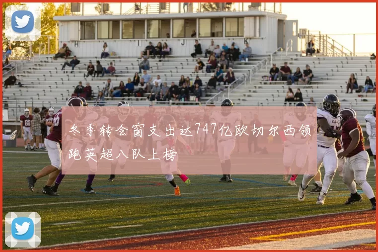冬季转会窗支出达747亿欧切尔西领跑英超八队上榜