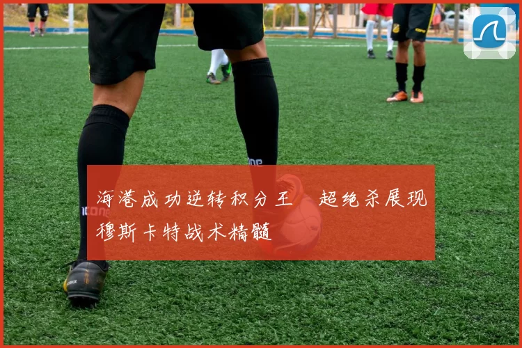 海港成功逆转积分王燊超绝杀展现穆斯卡特战术精髓