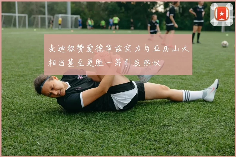 麦迪称赞爱德华兹实力与亚历山大相当甚至更胜一筹引发热议