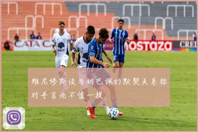 维尼修斯谈与姆巴佩的默契关系称对手言论不值一提