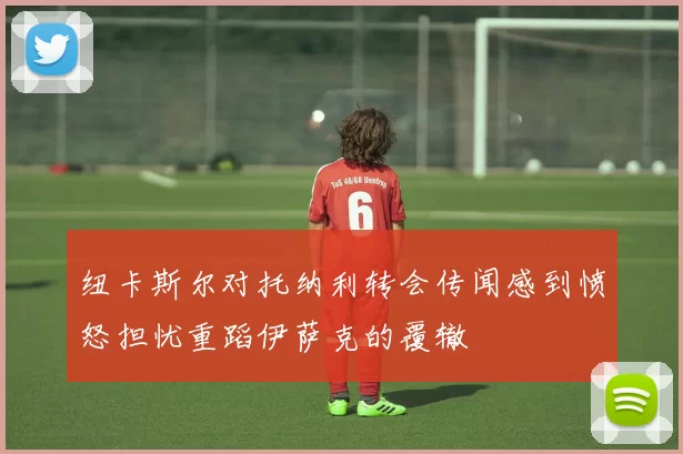纽卡斯尔对托纳利转会传闻感到愤怒担忧重蹈伊萨克的覆辙