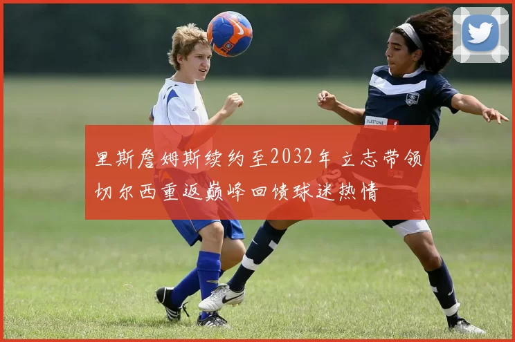 里斯詹姆斯续约至2032年立志带领切尔西重返巅峰回馈球迷热情