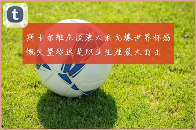 斯卡尔维尼谈意大利无缘世界杯感慨失望称这是职业生涯最大打击