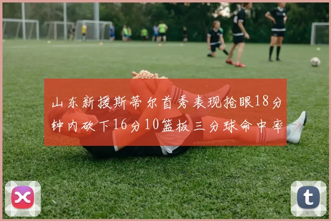 山东新援斯蒂尔首秀表现抢眼18分钟内砍下16分10篮板三分球命中率高达66